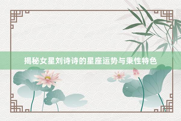 揭秘女星刘诗诗的星座运势与秉性特色