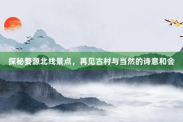 探秘婺源北线景点，再见古村与当然的诗意和会
