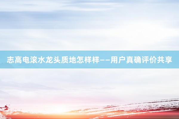 志高电滚水龙头质地怎样样——用户真确评价共享