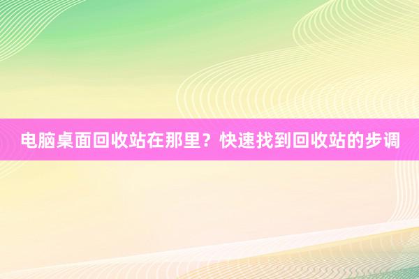 电脑桌面回收站在那里？快速找到回收站的步调