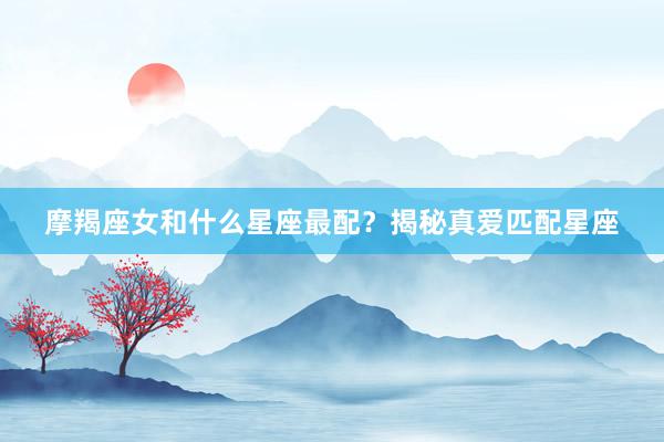 摩羯座女和什么星座最配？揭秘真爱匹配星座