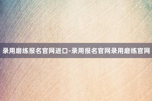 录用磨练报名官网进口-录用报名官网录用磨练官网
