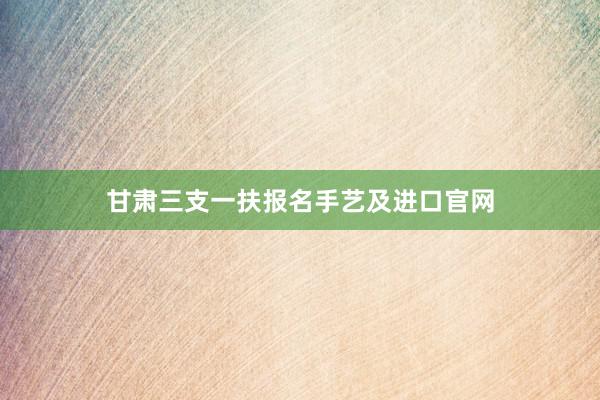 甘肃三支一扶报名手艺及进口官网