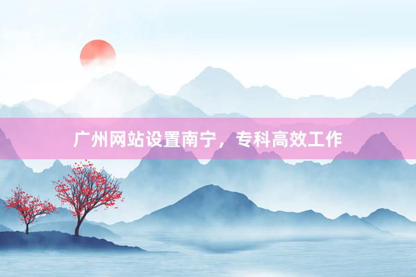 广州网站设置南宁，专科高效工作