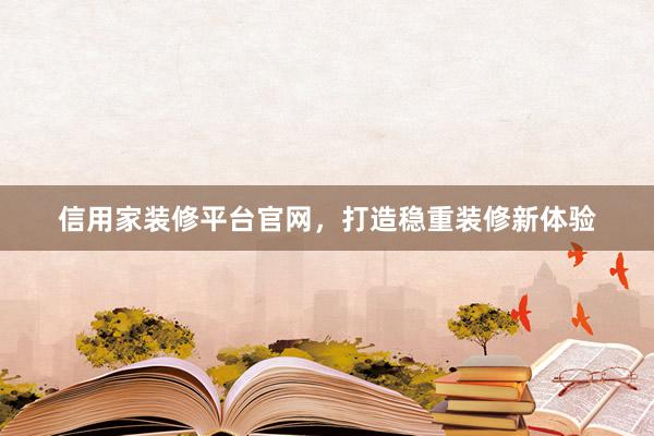 信用家装修平台官网，打造稳重装修新体验