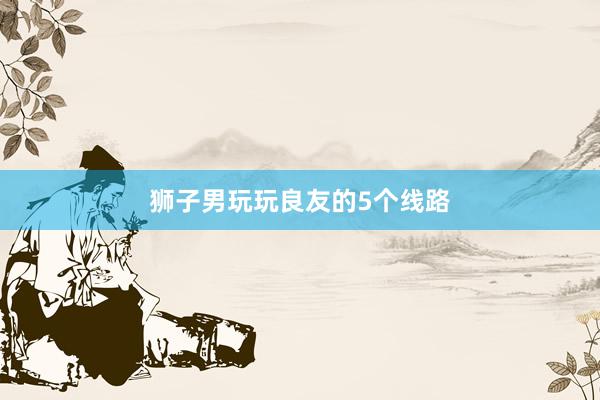 狮子男玩玩良友的5个线路