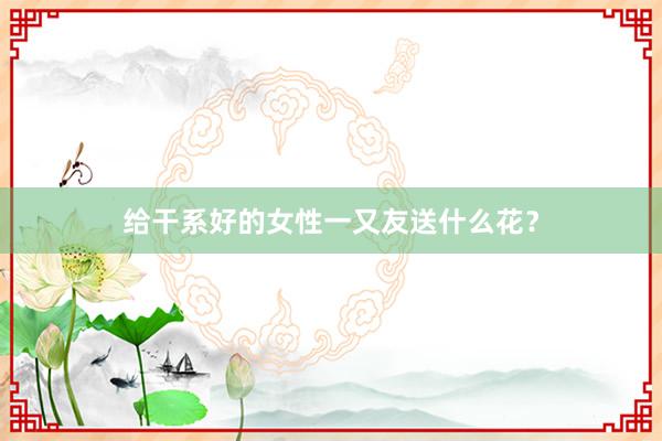 给干系好的女性一又友送什么花？