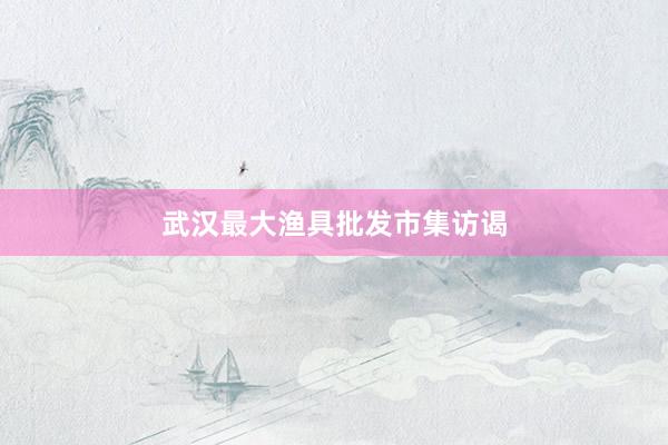 武汉最大渔具批发市集访谒