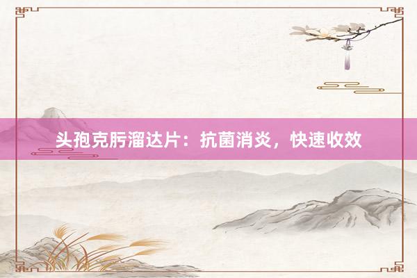 头孢克肟溜达片：抗菌消炎，快速收效